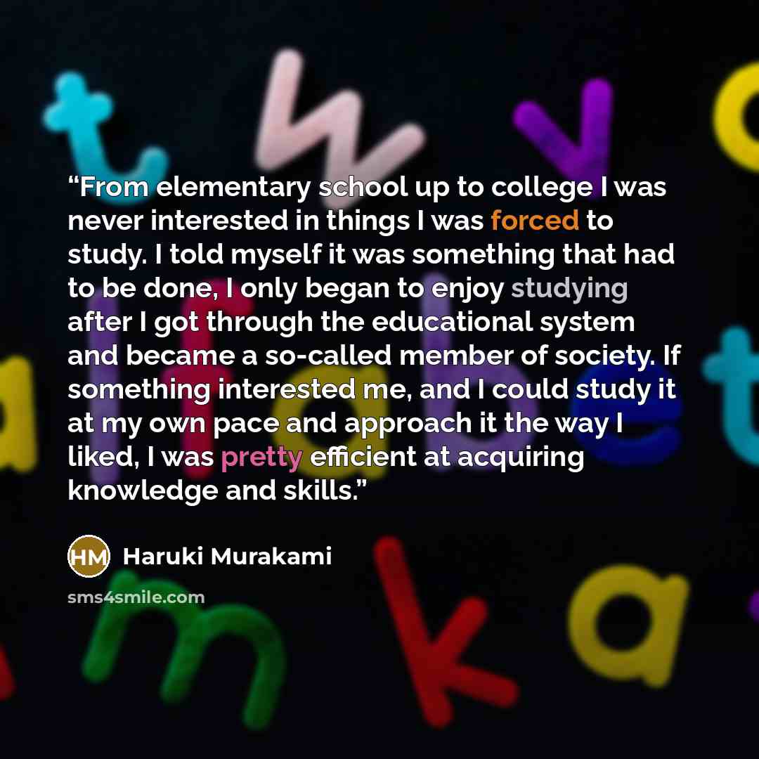 “From elementary school up to college I was never interested in things I was forced to study. I told myself it was something that had to be done, I only began to enjoy studying after I got through the educational system and became a so-called member of society. If something interested me, and I…” quote by Haruki Murakami