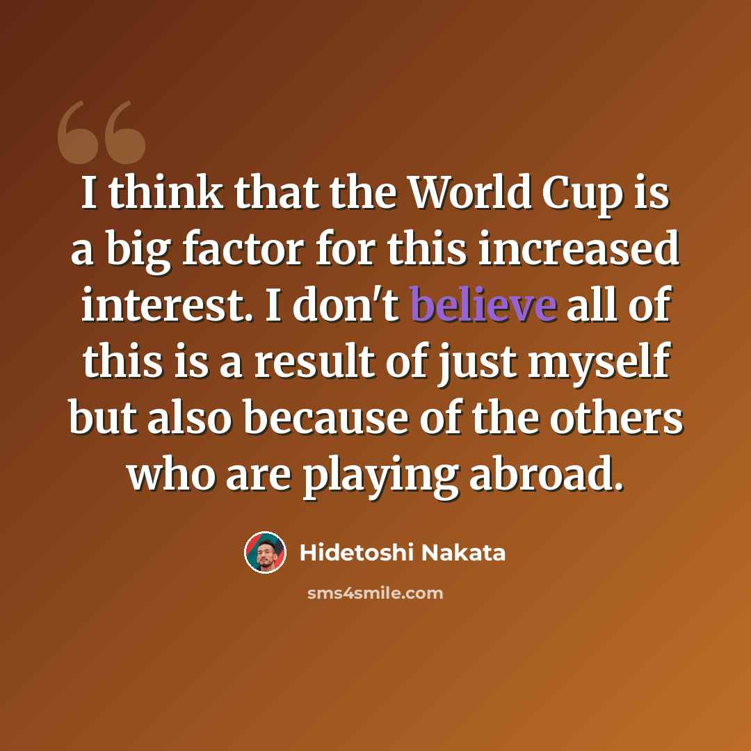 “I think that the World Cup is a big factor for this increased interest. I don't believe all of this is a result of just myself but also because of the others who are playing abroad.” quote by Hidetoshi Nakata