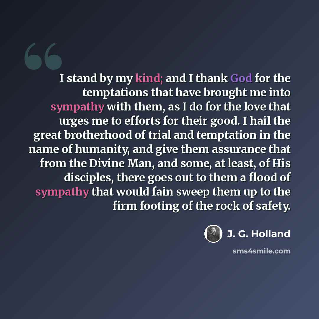 “I stand by my kind; and I thank God for the temptations that have brought me into sympathy with them, as I do for the love that urges me to efforts for their good. I hail the great brotherhood of trial and temptation in the name of humanity, and give them assurance that from the Divine Man, and…” quote by J. G. Holland