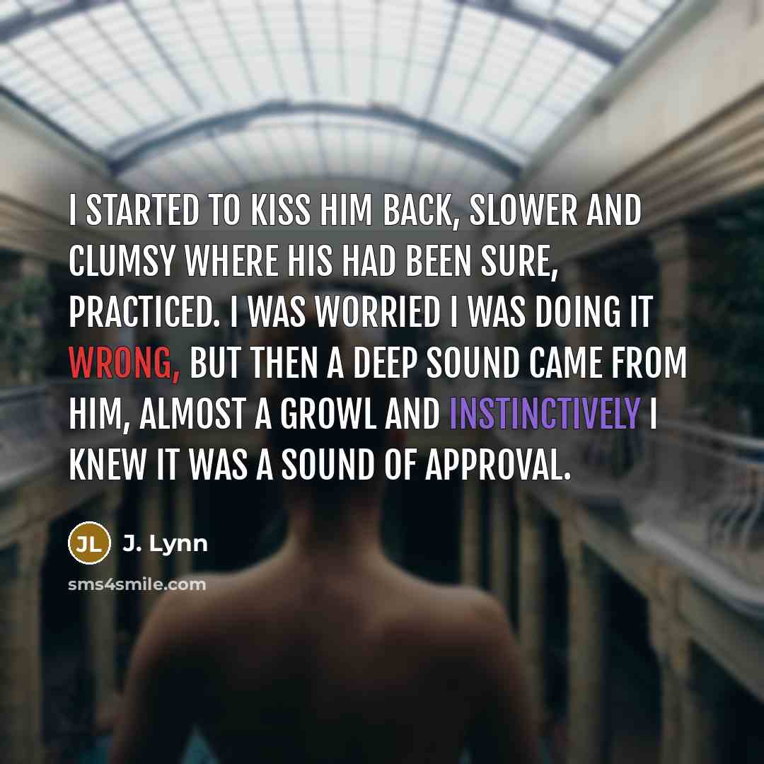 “I started to kiss him back, slower and clumsy where his had been sure, practiced. I was worried I was doing it wrong, but then a deep sound came from him, almost a growl and instinctively I knew it was a sound of approval.” quote by J. Lynn