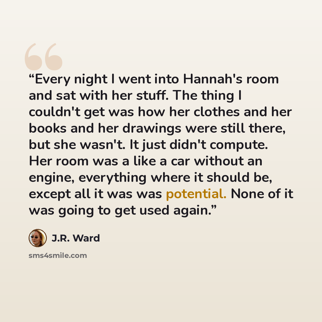 “Every night I went into Hannah's room and sat with her stuff. The thing I couldn't get was how her clothes and her books and her drawings were still there, but she wasn't. It just didn't compute. Her room was a like a car without an engine, everything where it should be, except all it was was…” quote by J.R. Ward