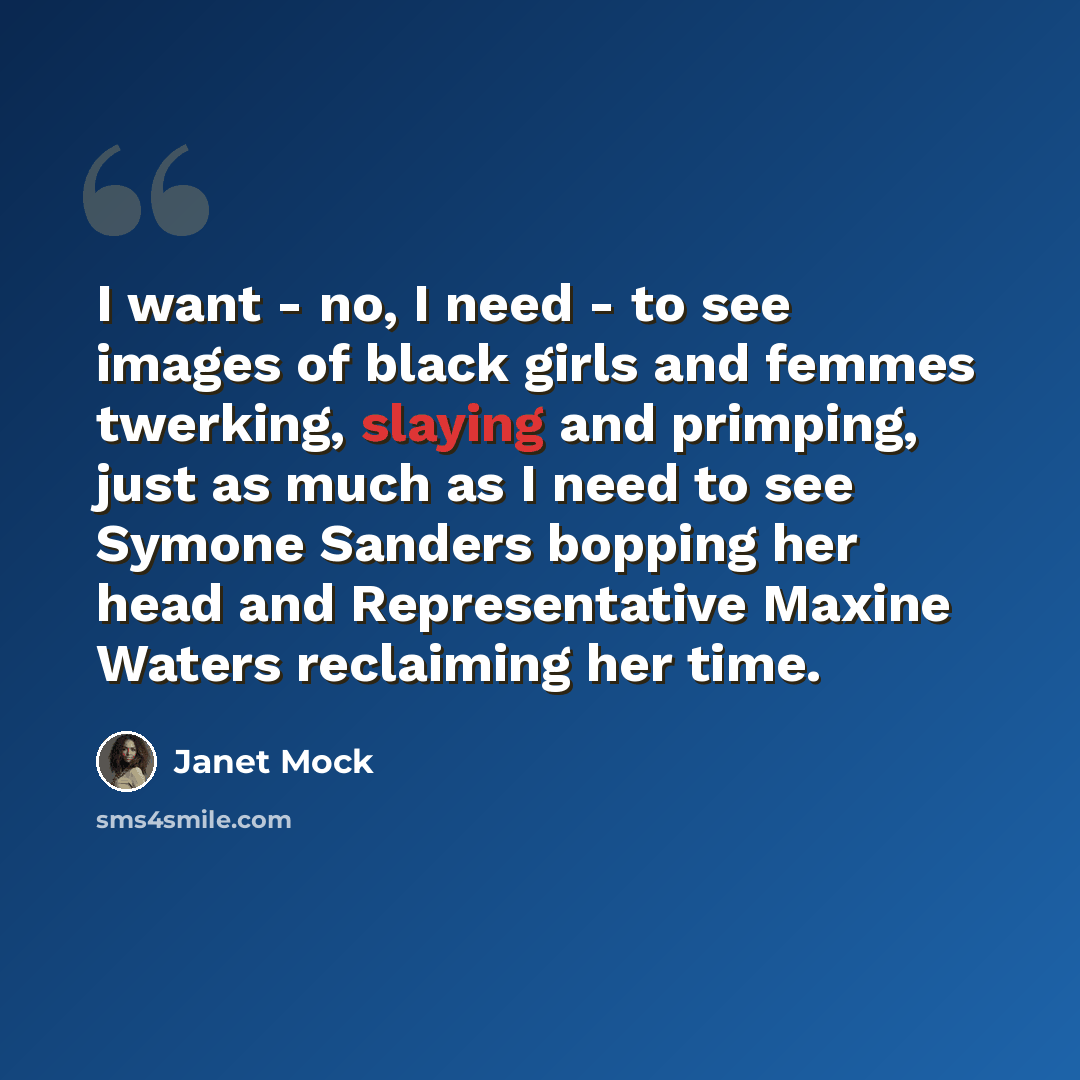 “I want - no, I need - to see images of black girls and femmes twerking, slaying and primping, just as much as I need to see Symone Sanders bopping her head and Representative Maxine Waters reclaiming her time.” quote by Janet Mock