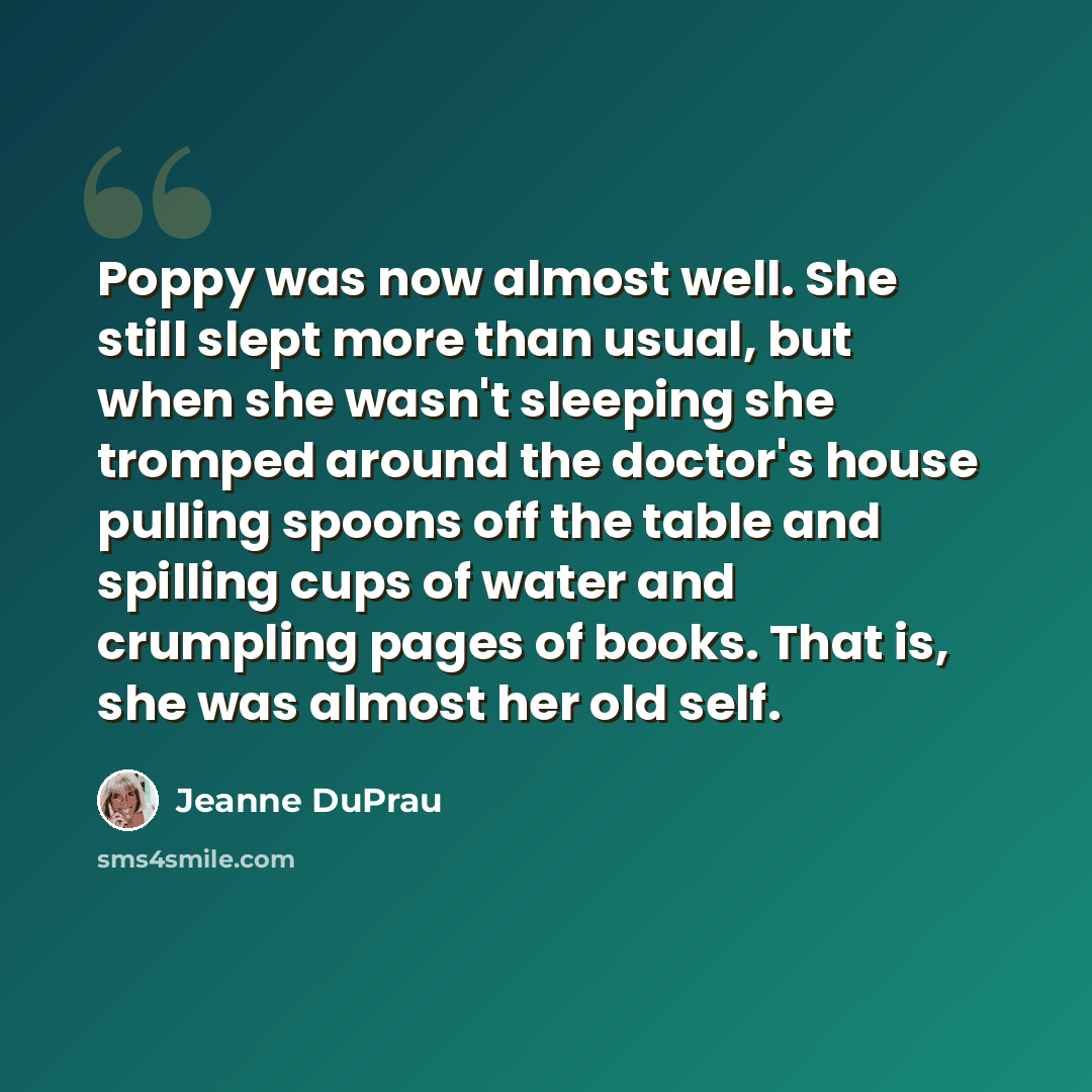 “Poppy was now almost well. She still slept more than usual, but when she wasn't sleeping she tromped around the doctor's house pulling spoons off the table and spilling cups of water and crumpling pages of books. That is, she was almost her old self.” quote by Jeanne DuPrau
