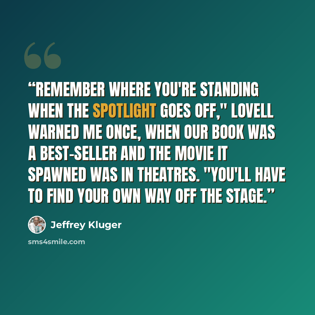 “Remember where you're standing when the spotlight goes off," Lovell warned me once, when our book was a best-seller and the movie it spawned was in theatres. "You'll have to find your own way off the stage.” quote by Jeffrey Kluger