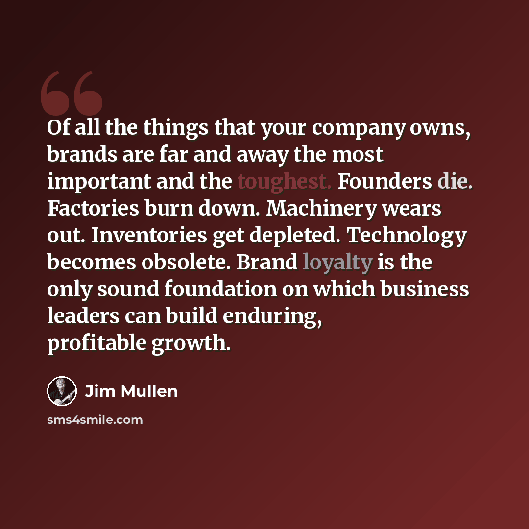 “Of all the things that your company owns, brands are far and away the most important and the toughest. Founders die. Factories burn down. Machinery wears out. Inventories get depleted. Technology becomes obsolete. Brand loyalty is the only sound foundation on which business leaders can build…” quote by Jim Mullen