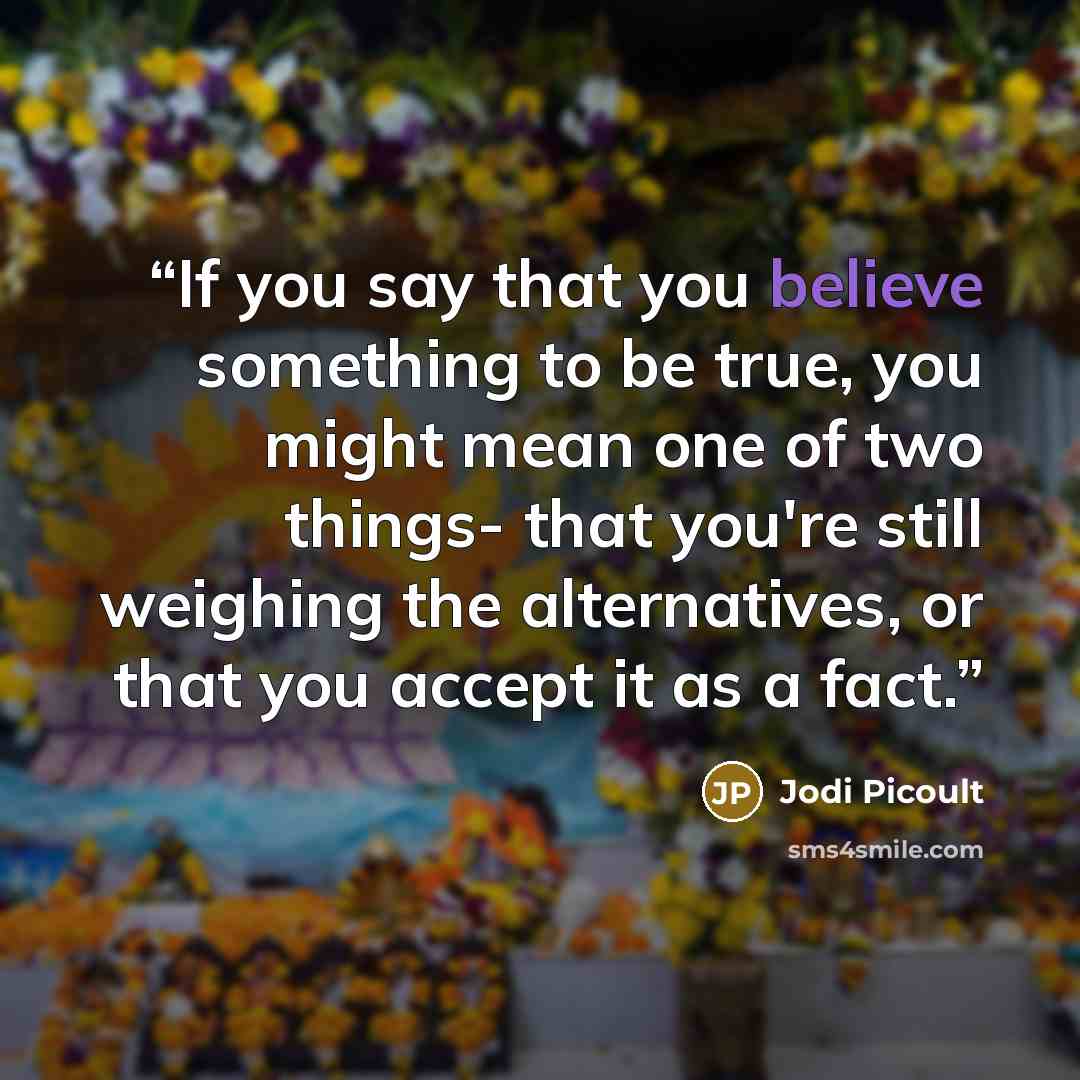 “If you say that you believe something to be true, you might mean one of two things- that you're still weighing the alternatives, or that you accept it as a fact.” quote by Jodi Picoult