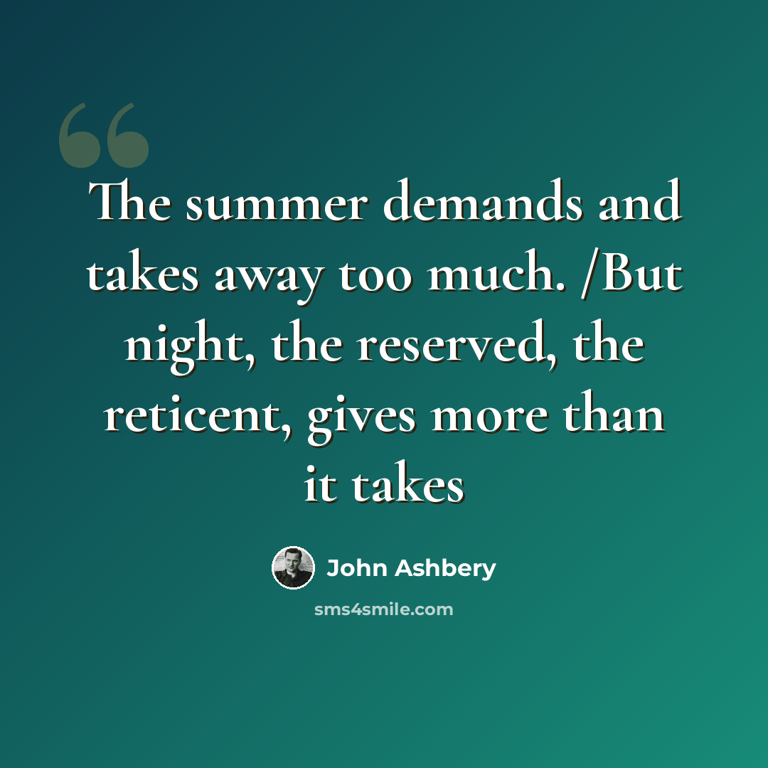 “The summer demands and takes away too much. /But night, the reserved, the reticent, gives more than it takes” quote by John Ashbery