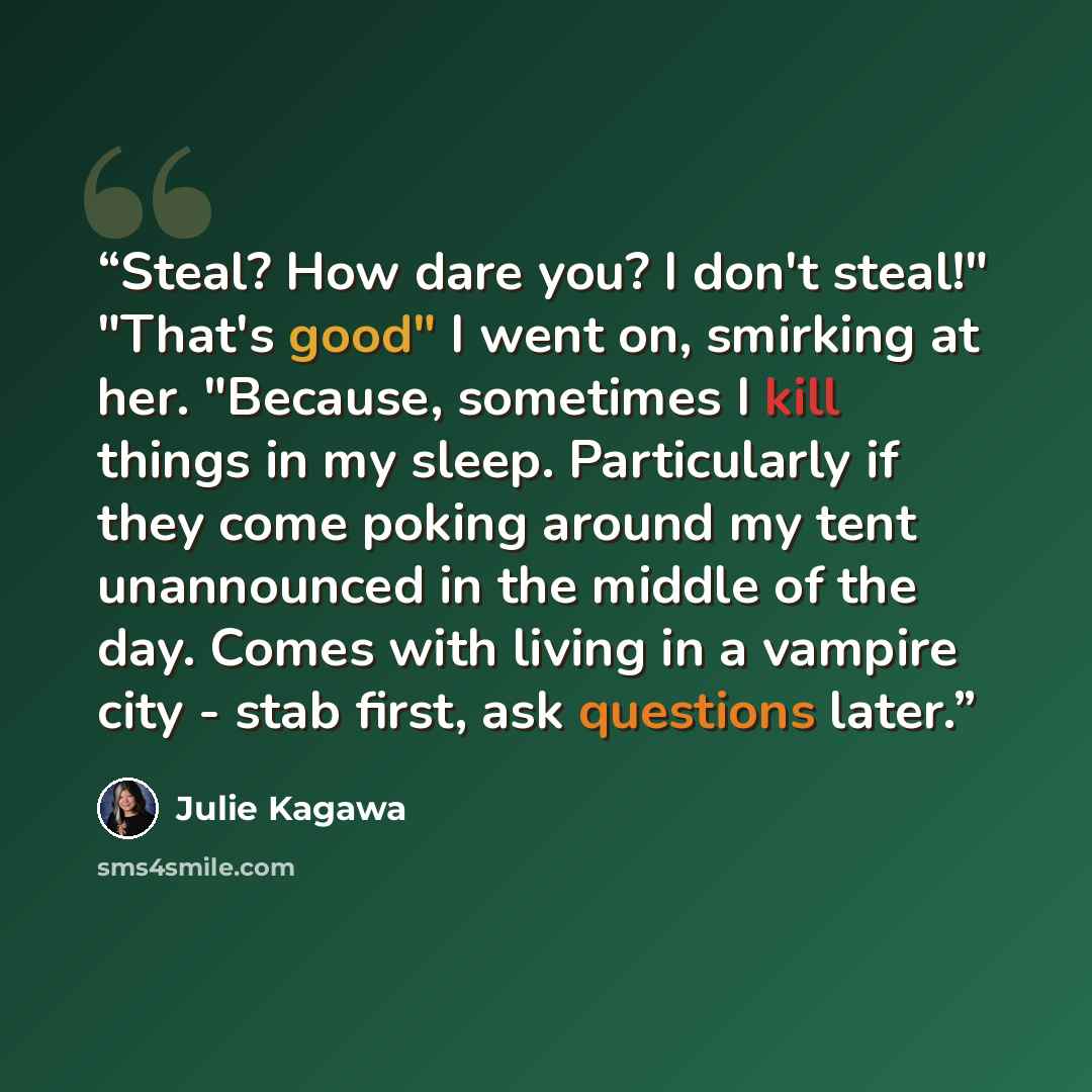“Steal? How dare you? I don't steal!" "That's good" I went on, smirking at her. "Because, sometimes I kill things in my sleep. Particularly if they come poking around my tent unannounced in the middle of the day. Comes with living in a vampire city - stab first, ask questions later.” quote by Julie Kagawa