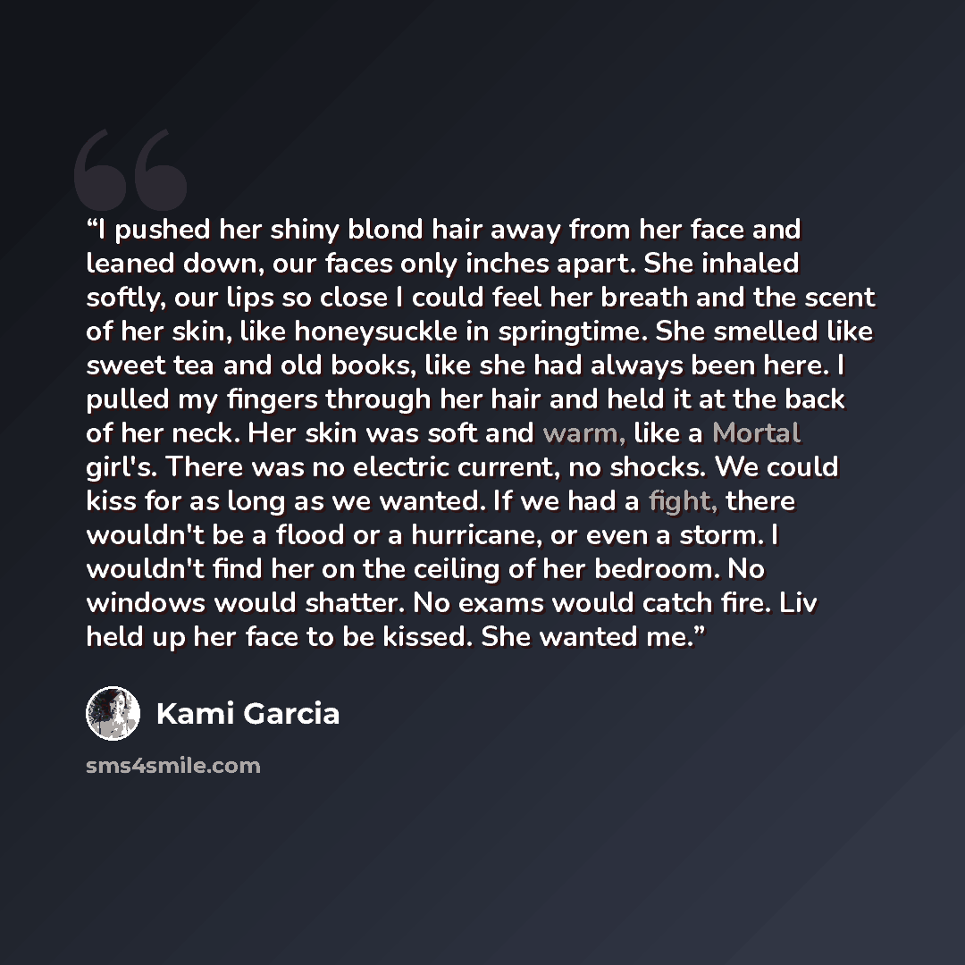 “I pushed her shiny blond hair away from her face and leaned down, our faces only inches apart. She inhaled softly, our lips so close I could feel her breath and the scent of her skin, like honeysuckle in springtime. She smelled like sweet tea and old books, like she had always been here. I pulled…” quote by Kami Garcia