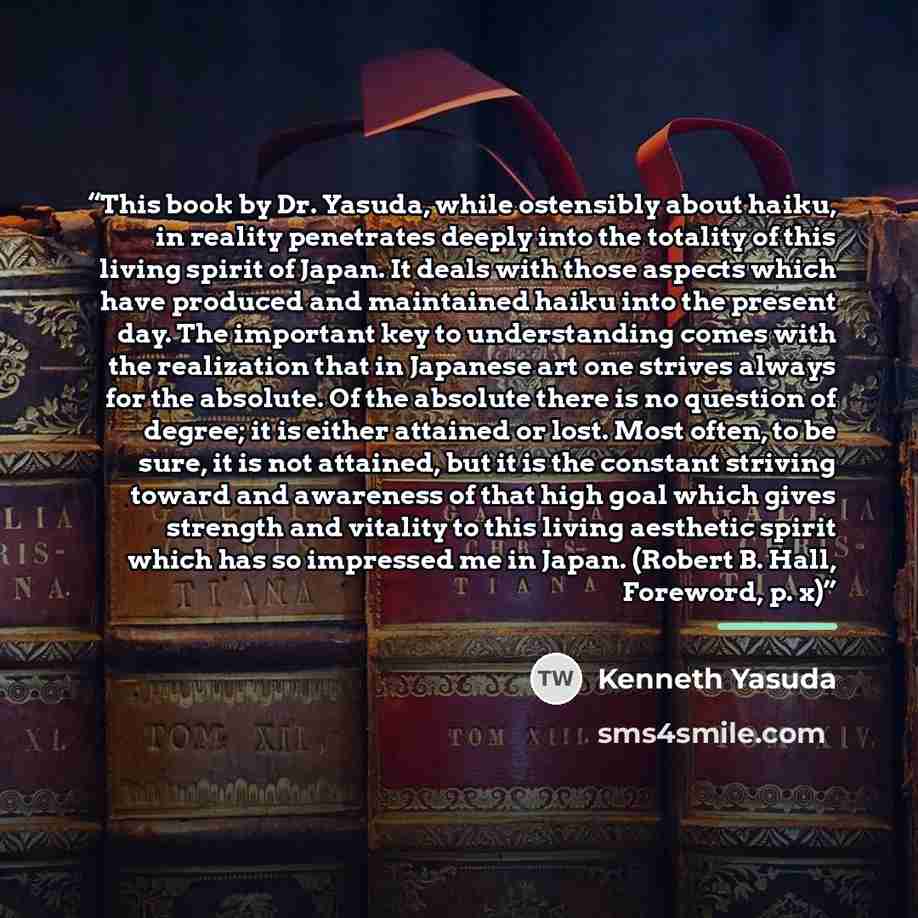 “This book by Dr. Yasuda, while ostensibly about haiku, in reality penetrates deeply into the totality of this living spirit of Japan. It deals with those aspects which have produced and maintained haiku into the present day. The important key to understanding comes with the realization that in…” quote by Kenneth Yasuda
