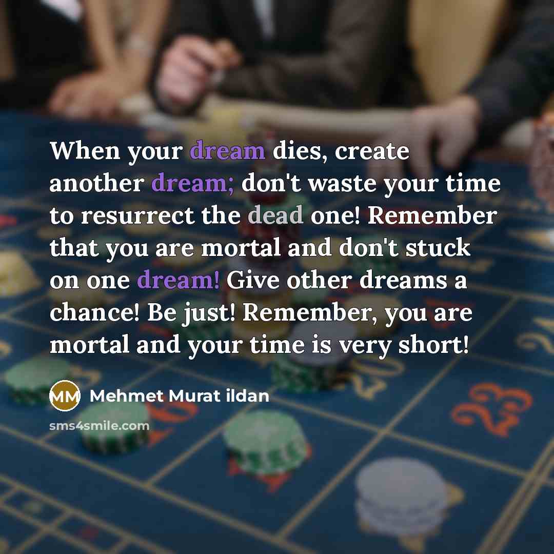 “When your dream dies, create another dream; don't waste your time to resurrect the dead one! Remember that you are mortal and don't stuck on one dream! Give other dreams a chance! Be just! Remember, you are mortal and your time is very short!” quote by Mehmet Murat Ildan