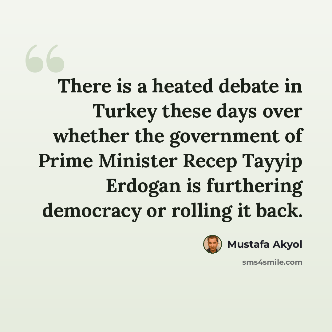 “There is a heated debate in Turkey these days over whether the government of Prime Minister Recep Tayyip Erdogan is furthering democracy or rolling it back.” quote by Mustafa Akyol