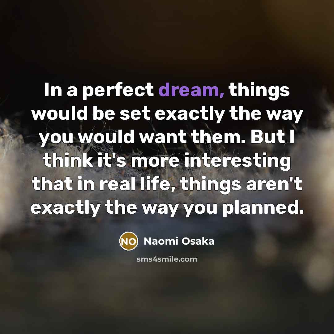 “In a perfect dream, things would be set exactly the way you would want them. But I think it's more interesting that in real life, things aren't exactly the way you planned.” quote by Naomi Osaka