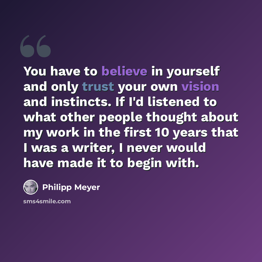 “You have to believe in yourself and only trust your own vision and instincts. If I'd listened to what other people thought about my work in the first 10 years that I was a writer, I never would have made it to begin with.” quote by Philipp Meyer