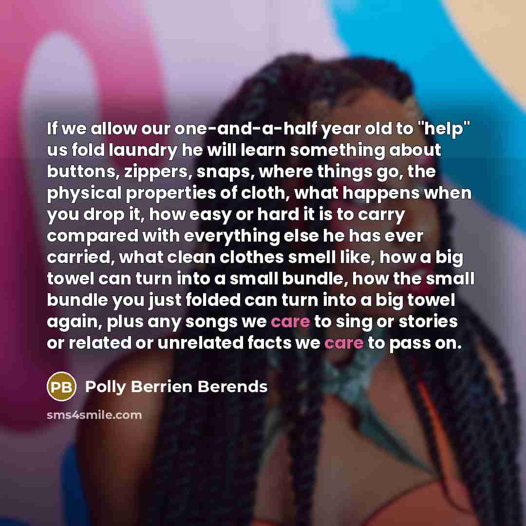“If we allow our one-and-a-half year old to "help" us fold laundry he will learn something about buttons, zippers, snaps, where things go, the physical properties of cloth, what happens when you drop it, how easy or hard it is to carry compared with everything else he has ever carried, what clean…” quote by Polly Berrien Berends
