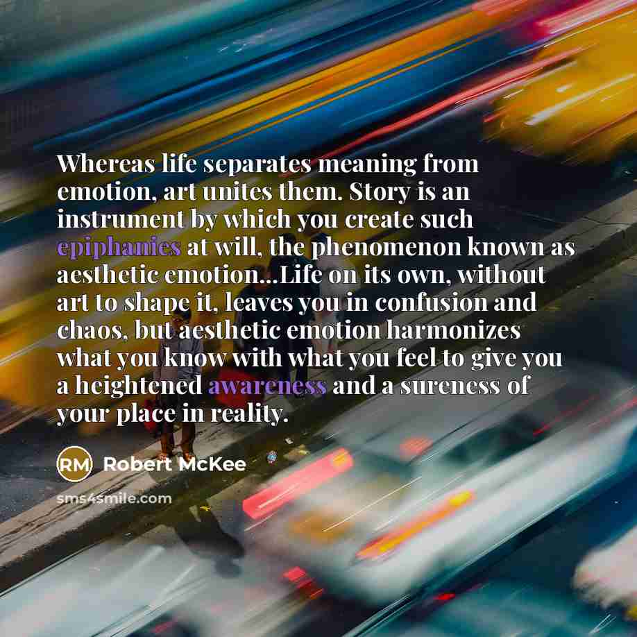 “Whereas life separates meaning from emotion, art unites them. Story is an instrument by which you create such epiphanies at will, the phenomenon known as aesthetic emotion...Life on its own, without art to shape it, leaves you in confusion and chaos, but aesthetic emotion harmonizes what you know…” quote by Robert McKee