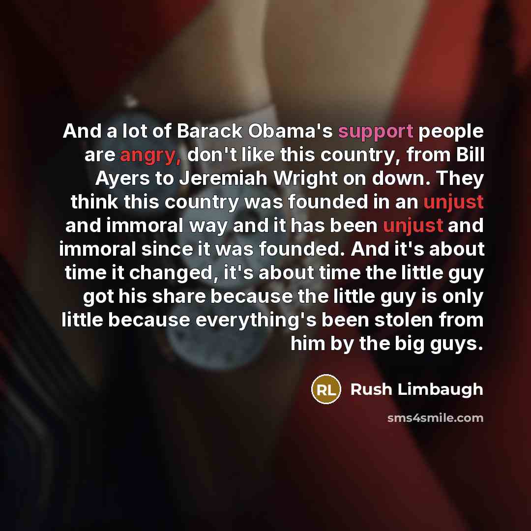“And a lot of Barack Obama's support people are angry, don't like this country, from Bill Ayers to Jeremiah Wright on down. They think this country was founded in an unjust and immoral way and it has been unjust and immoral since it was founded. And it's about time it changed, it's about time the…” quote by Rush Limbaugh
