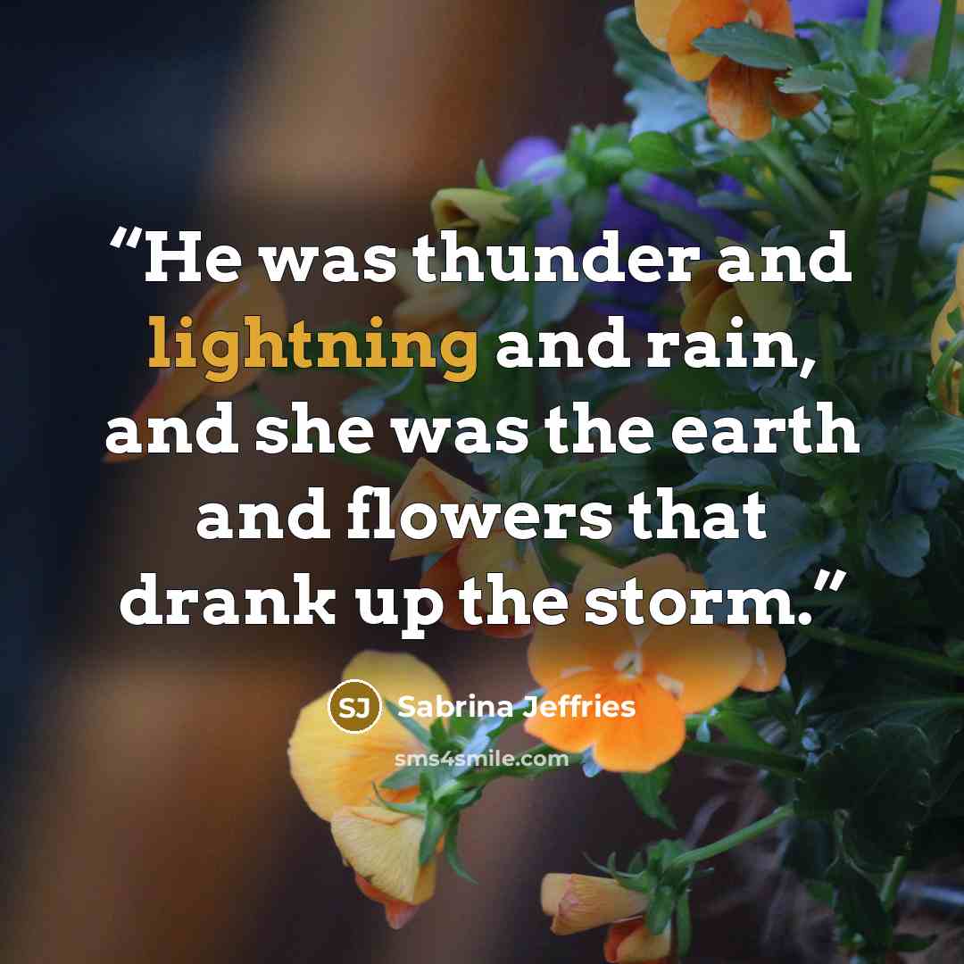 “He was thunder and lightning and rain, and she was the earth and flowers that drank up the storm.” quote by Sabrina Jeffries