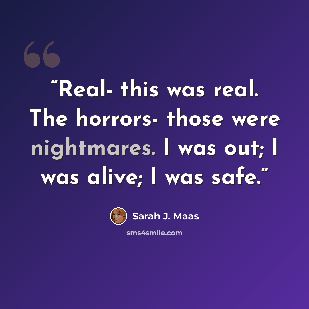 “Real- this was real. The horrors- those were nightmares. I was out; I was alive; I was safe.” quote by Sarah J. Maas