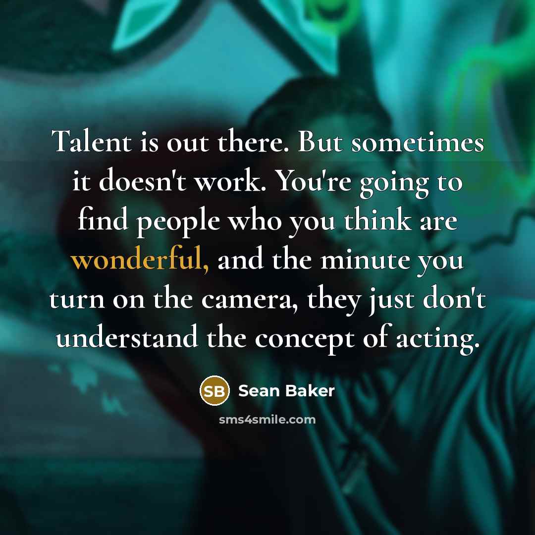 “Talent is out there. But sometimes it doesn't work. You're going to find people who you think are wonderful, and the minute you turn on the camera, they just don't understand the concept of acting.” quote by Sean Baker