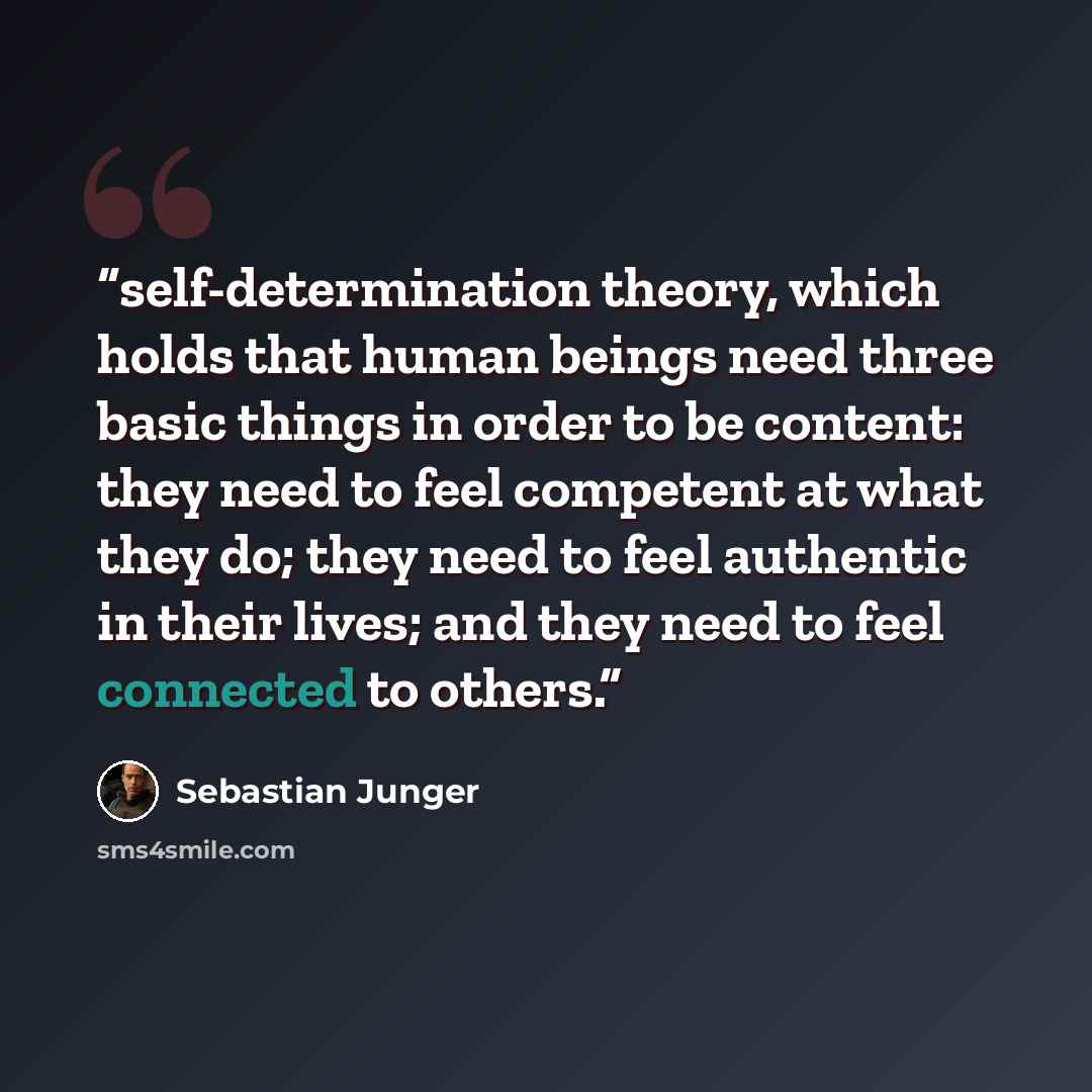 “self-determination theory, which holds that human beings need three basic things in order to be content: they need to feel competent at what they do; they need to feel authentic in their lives; and they need to feel connected to others.” quote by Sebastian Junger