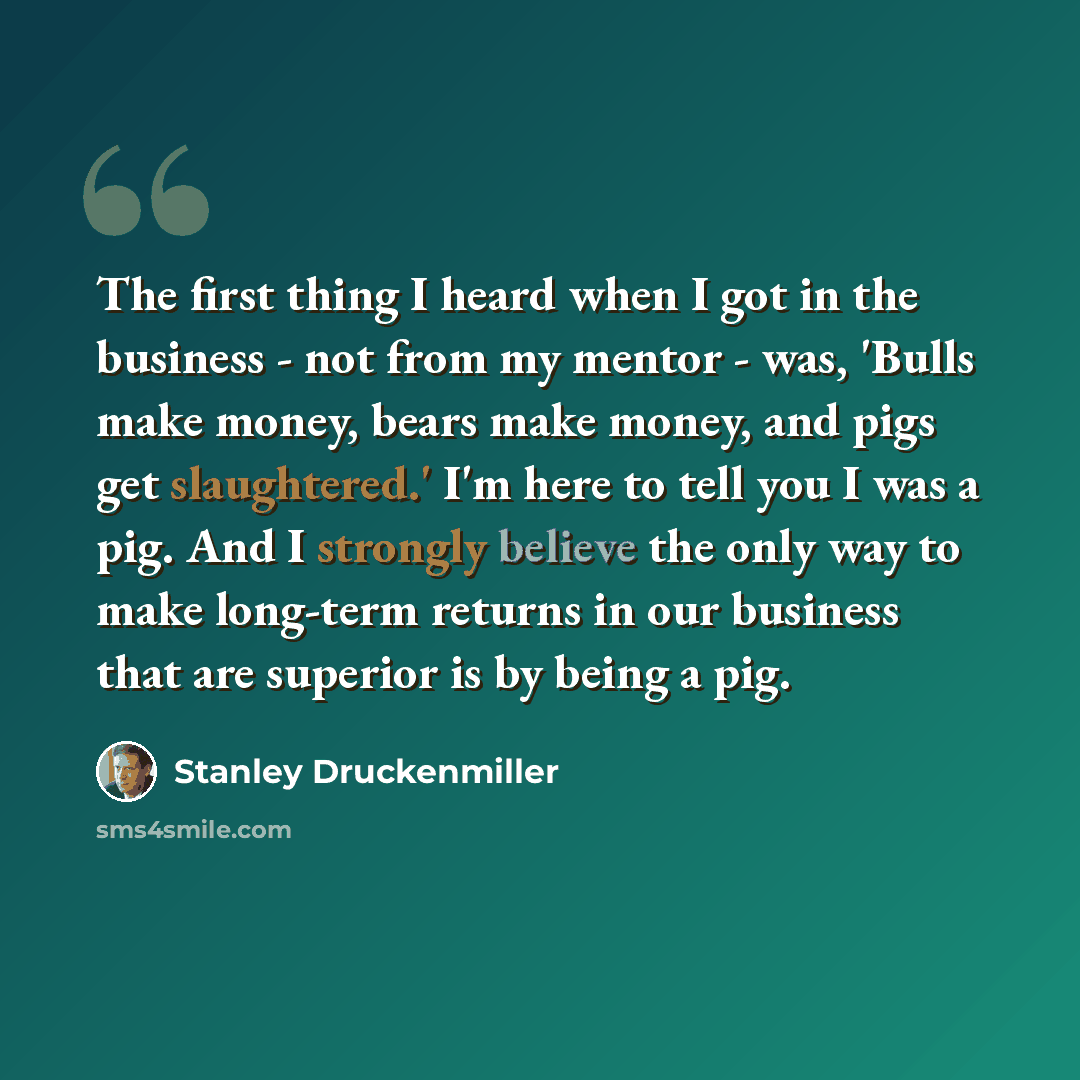 “The first thing I heard when I got in the business - not from my mentor - was, 'Bulls make money, bears make money, and pigs get slaughtered.' I'm here to tell you I was a pig. And I strongly believe the only way to make long-term returns in our business that are superior is by being a pig.” quote by Stanley Druckenmiller