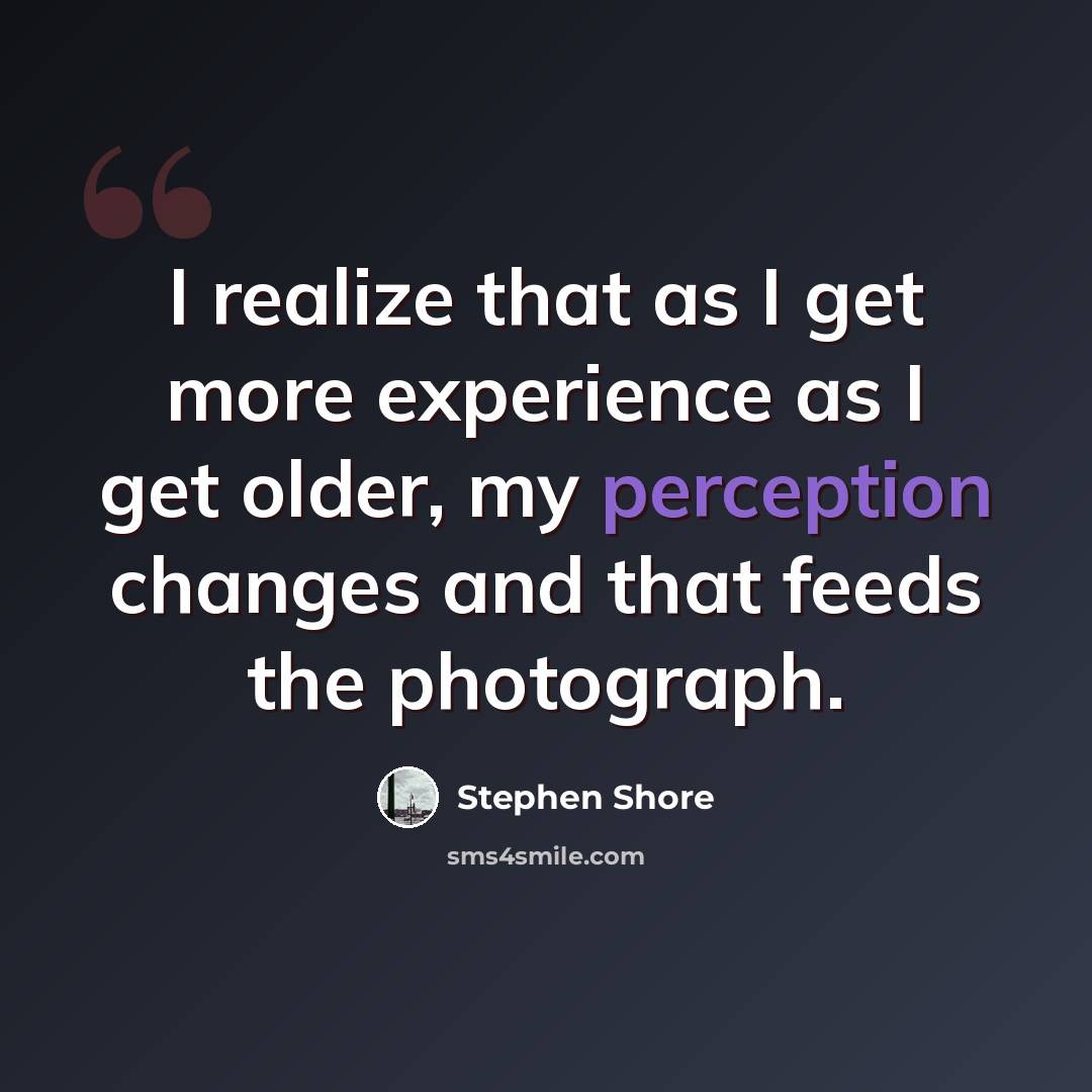 “I realize that as I get more experience as I get older, my perception changes and that feeds the photograph.” quote by Stephen Shore