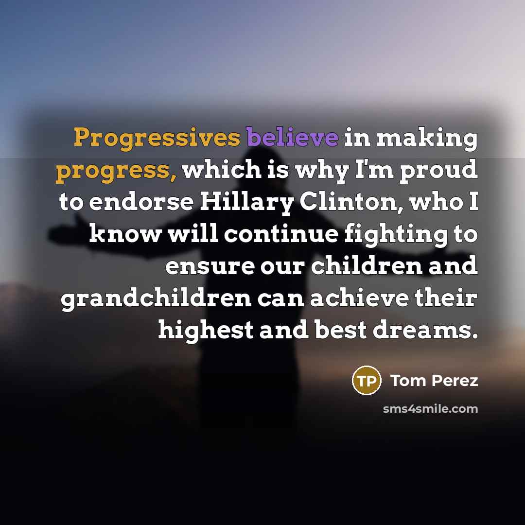 “Progressives believe in making progress, which is why I'm proud to endorse Hillary Clinton, who I know will continue fighting to ensure our children and grandchildren can achieve their highest and best dreams.” quote by Tom Perez