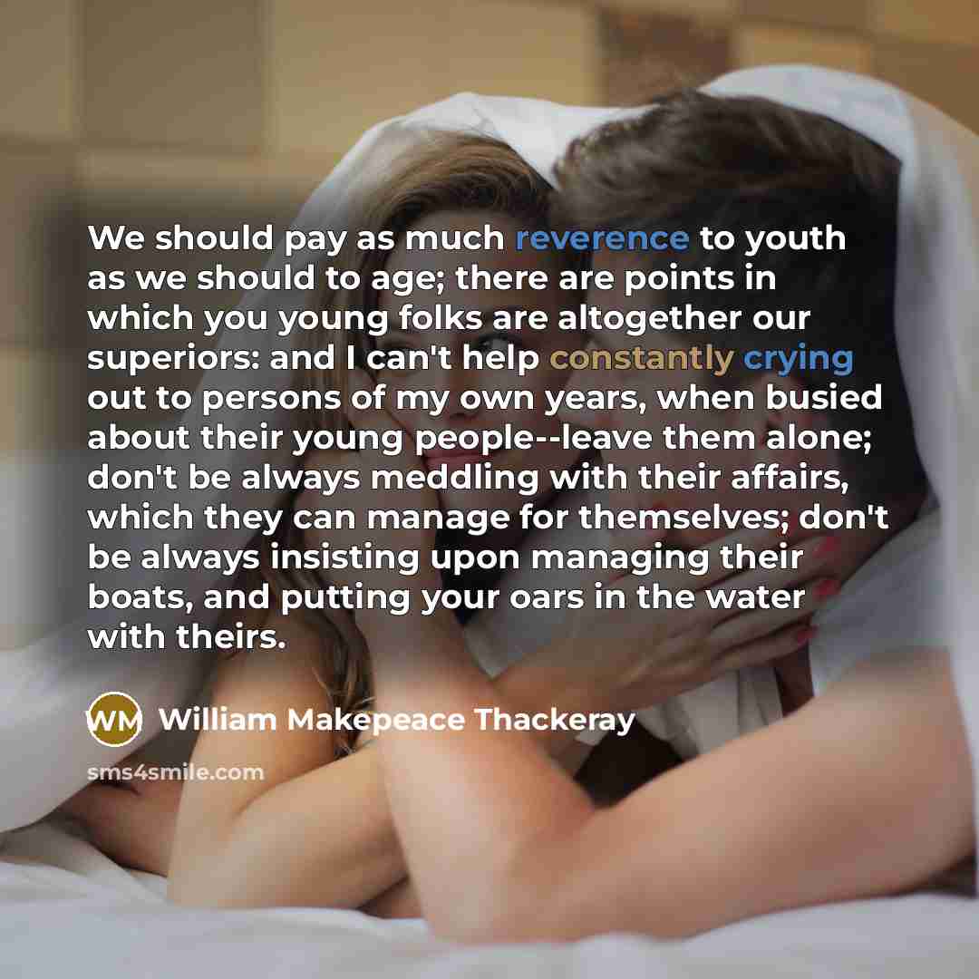 “We should pay as much reverence to youth as we should to age; there are points in which you young folks are altogether our superiors: and I can't help constantly crying out to persons of my own years, when busied about their young people--leave them alone; don't be always meddling with their…” quote by William Makepeace Thackeray