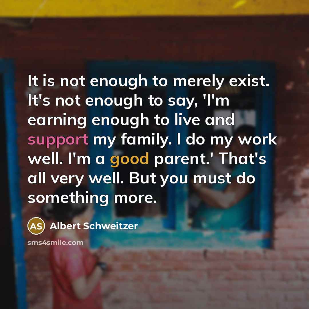 “It is not enough to merely exist. It's not enough to say, 'I'm earning enough to live and support my family. I do my work well. I'm a good parent.' That's all very well. But you must do something more.” quote by Albert Schweitzer