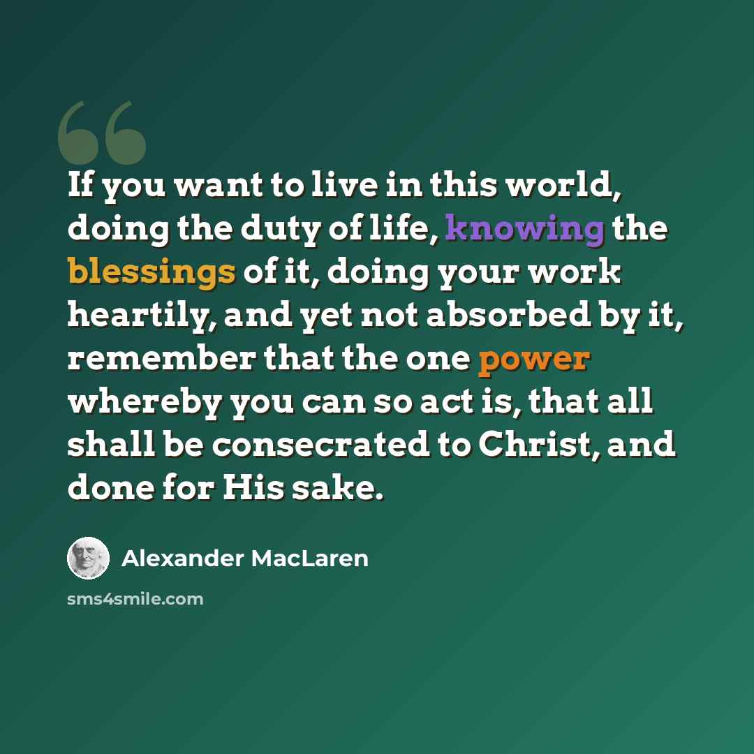 “If you want to live in this world, doing the duty of life, knowing the blessings of it, doing your work heartily, and yet not absorbed by it, remember that the one power whereby you can so act is, that all shall be consecrated to Christ, and done for His sake.” quote by Alexander MacLaren