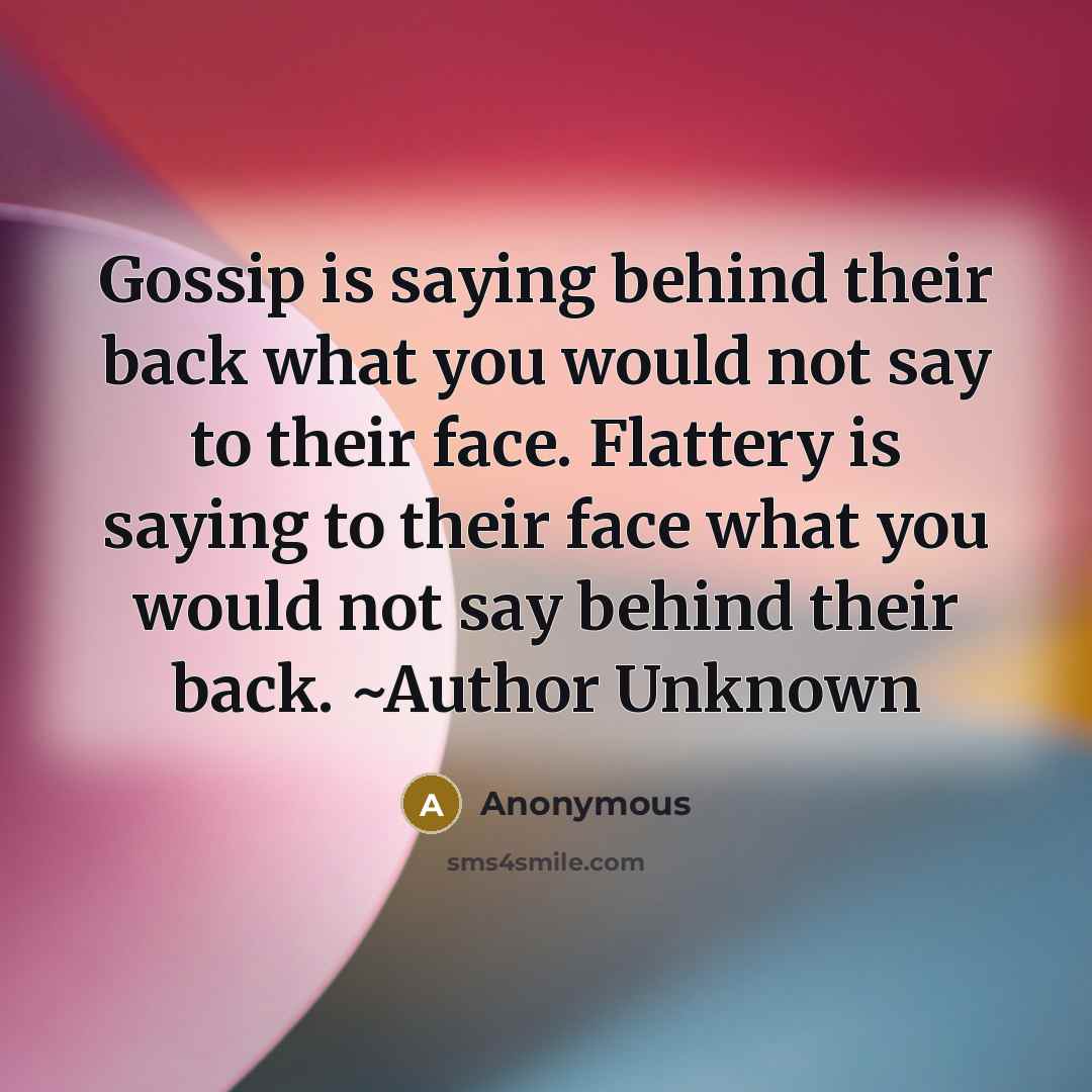 “Gossip is saying behind their back what you would not say to their face. Flattery is saying to their face what you would not say behind their back. ~Author Unknown” quote by Anonymous