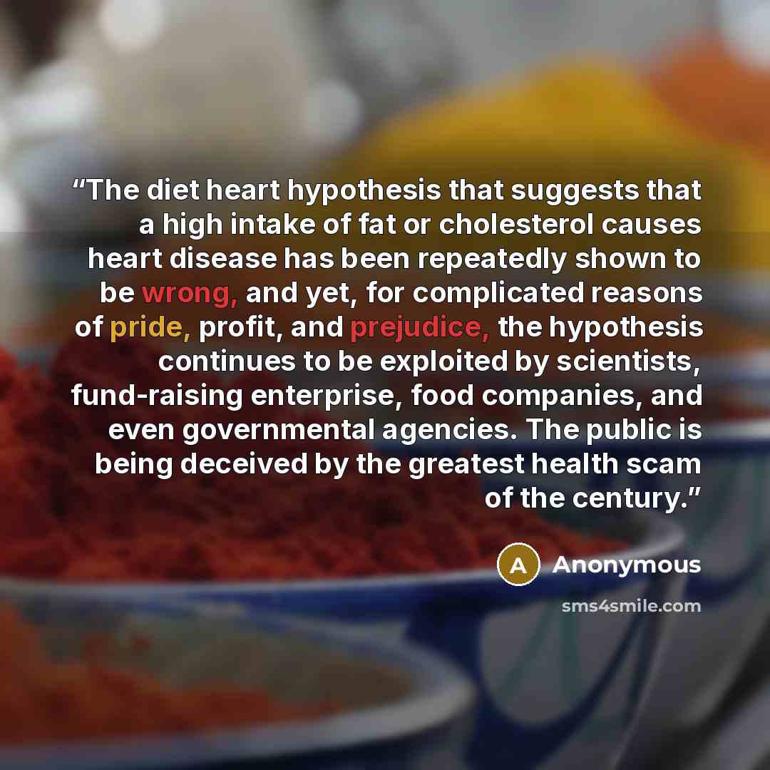 “The diet heart hypothesis that suggests that a high intake of fat or cholesterol causes heart disease has been repeatedly shown to be wrong, and yet, for complicated reasons of pride, profit, and prejudice, the hypothesis continues to be exploited by scientists, fund-raising enterprise, food…” quote by Anonymous
