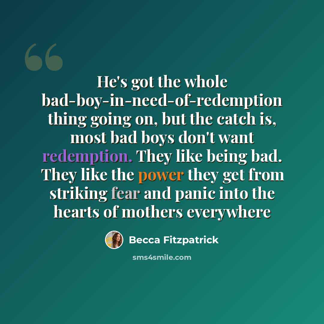 “He's got the whole bad-boy-in-need-of-redemption thing going on, but the catch is, most bad boys don't want redemption. They like being bad. They like the power they get from striking fear and panic into the hearts of mothers everywhere” quote by Becca Fitzpatrick