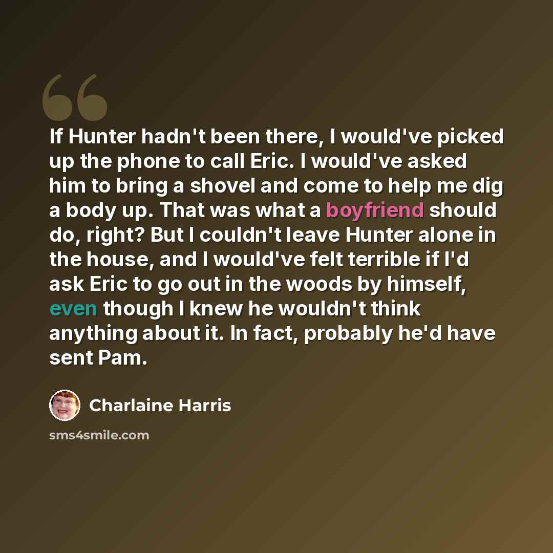 “If Hunter hadn't been there, I would've picked up the phone to call Eric. I would've asked him to bring a shovel and come to help me dig a body up. That was what a boyfriend should do, right? But I couldn't leave Hunter alone in the house, and I would've felt terrible if I'd ask Eric to go out in…” quote by Charlaine Harris