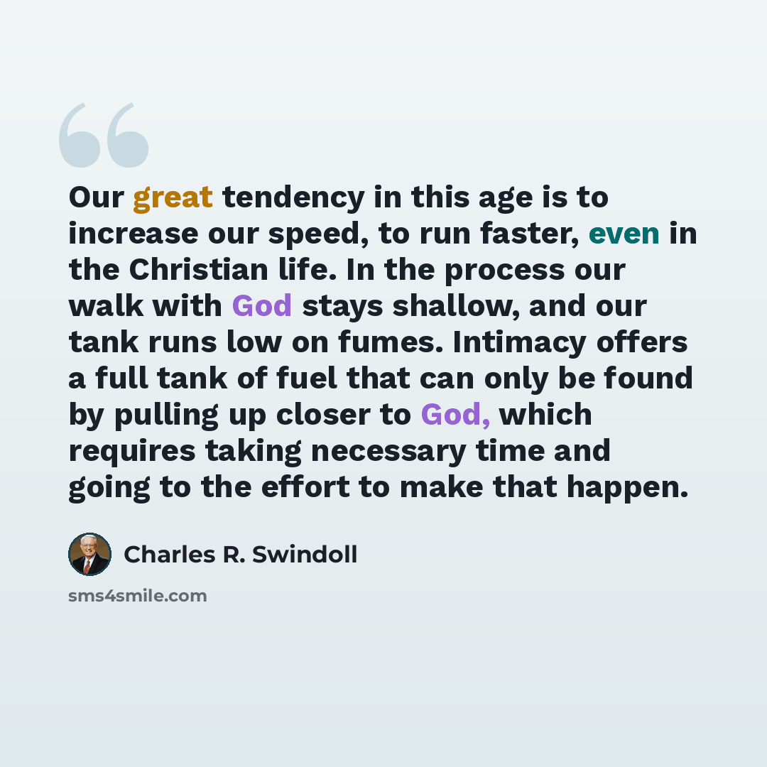 “Our great tendency in this age is to increase our speed, to run faster, even in the Christian life. In the process our walk with God stays shallow, and our tank runs low on fumes. Intimacy offers a full tank of fuel that can only be found by pulling up closer to God, which requires taking…” quote by Charles R. Swindoll