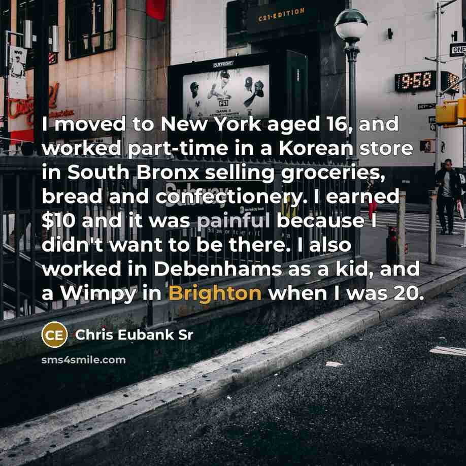 “I moved to New York aged 16, and worked part-time in a Korean store in South Bronx selling groceries, bread and confectionery. I earned $10 and it was painful because I didn't want to be there. I also worked in Debenhams as a kid, and a Wimpy in Brighton when I was 20.” quote by Chris Eubank Sr