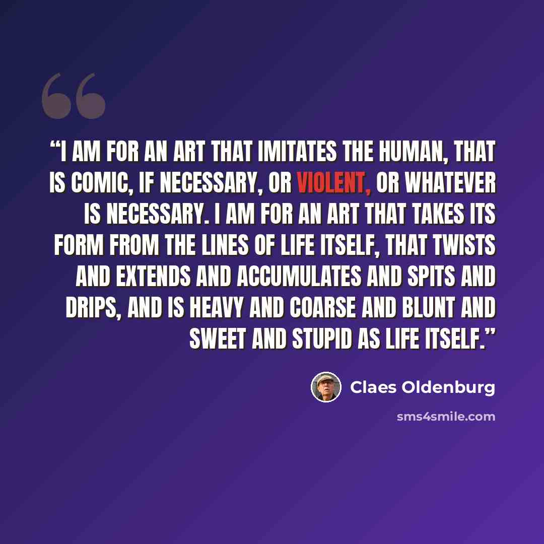 “I am for an art that imitates the human, that is comic, if necessary, or violent, or whatever is necessary. I am for an art that takes its form from the lines of life itself, that twists and extends and accumulates and spits and drips, and is heavy and coarse and blunt and sweet and stupid as life…” quote by Claes Oldenburg