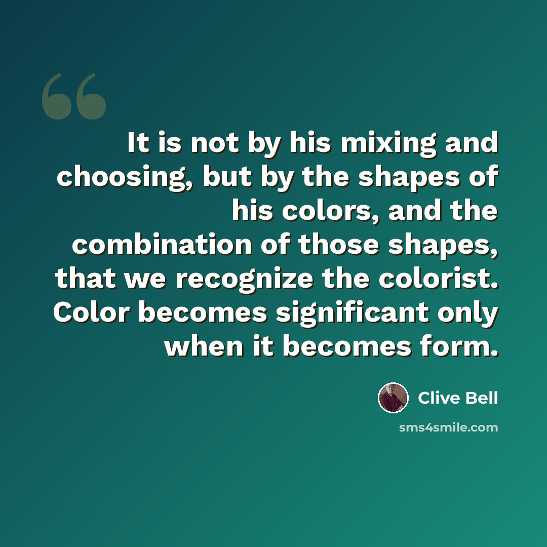 “It is not by his mixing and choosing, but by the shapes of his colors, and the combination of those shapes, that we recognize the colorist. Color becomes significant only when it becomes form.” quote by Clive Bell