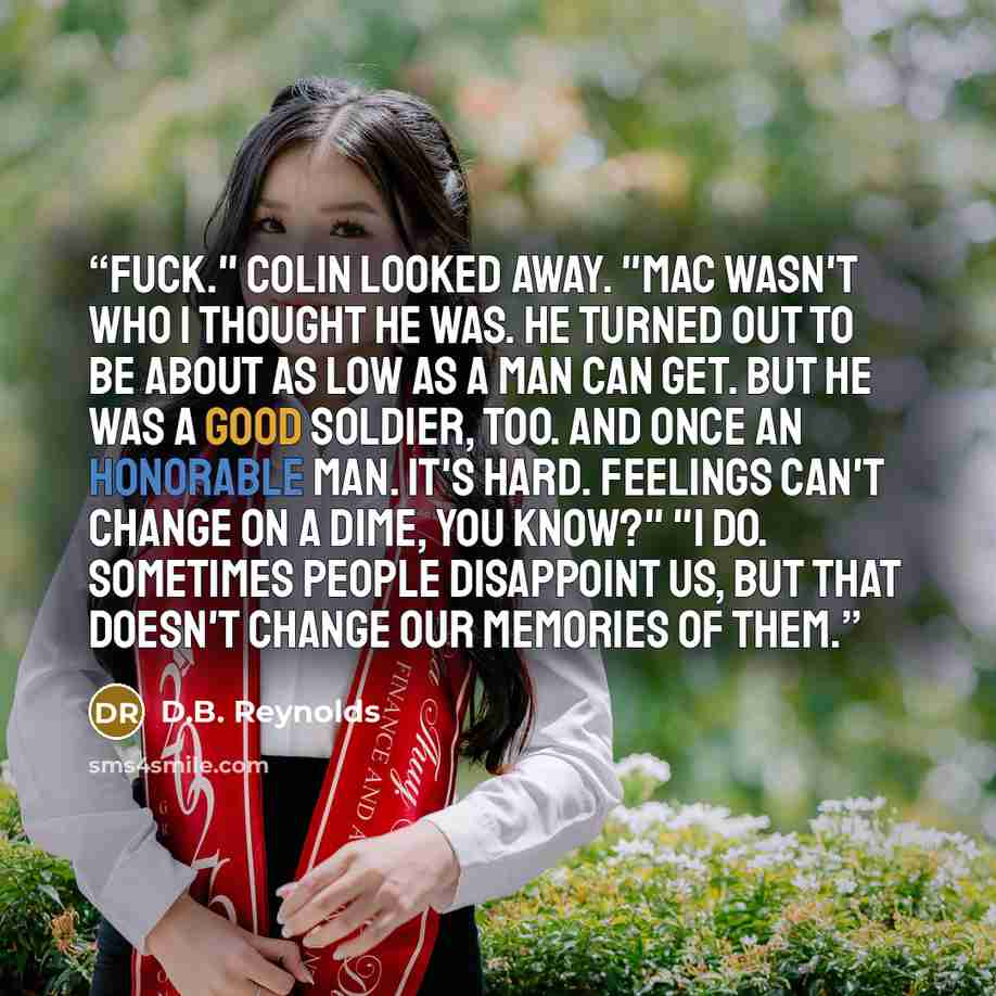 “Fuck." Colin looked away. "Mac wasn't who I thought he was. He turned out to be about as low as a man can get. But he was a good soldier, too. And once an honorable man. It's hard. Feelings can't change on a dime, you know?" "I do. Sometimes people disappoint us, but that doesn't change our…” quote by D.B. Reynolds