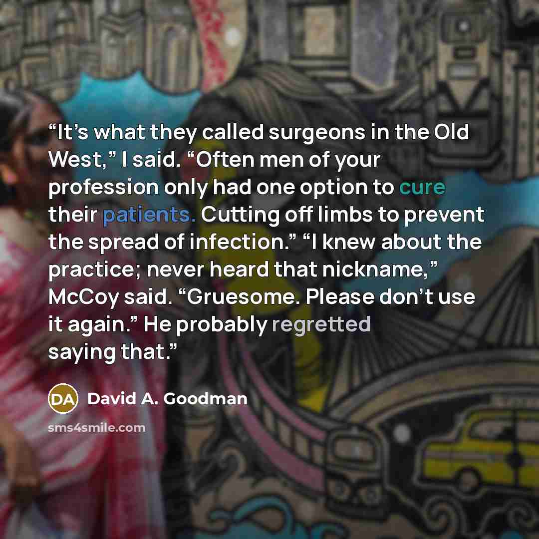 “It’s what they called surgeons in the Old West,” I said. “Often men of your profession only had one option to cure their patients. Cutting off limbs to prevent the spread of infection.” “I knew about the practice; never heard that nickname,” McCoy said. “Gruesome. Please don’t use it again.” He…” quote by David A. Goodman