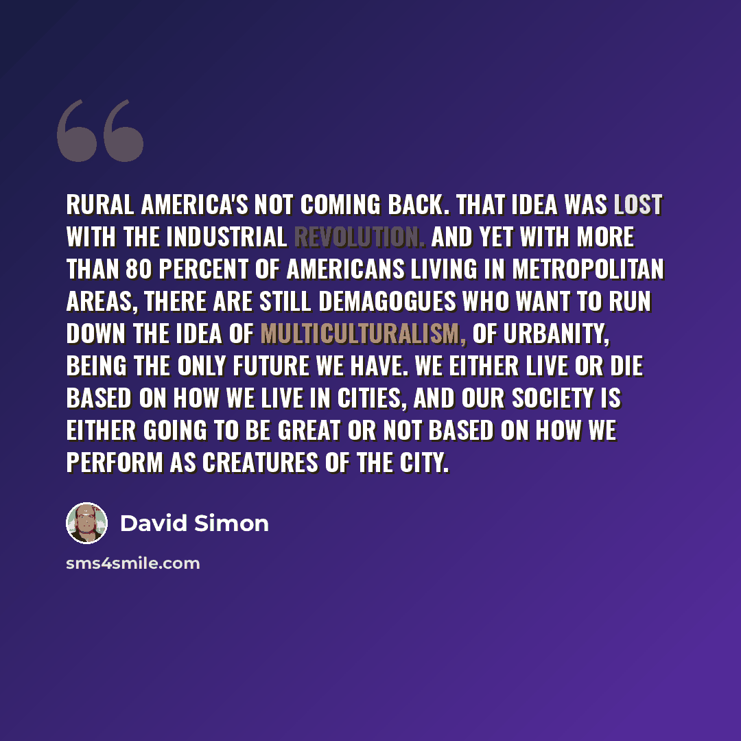 “Rural America's not coming back. That idea was lost with the Industrial Revolution. And yet with more than 80 percent of Americans living in metropolitan areas, there are still demagogues who want to run down the idea of multiculturalism, of urbanity, being the only future we have. We either live…” quote by David Simon