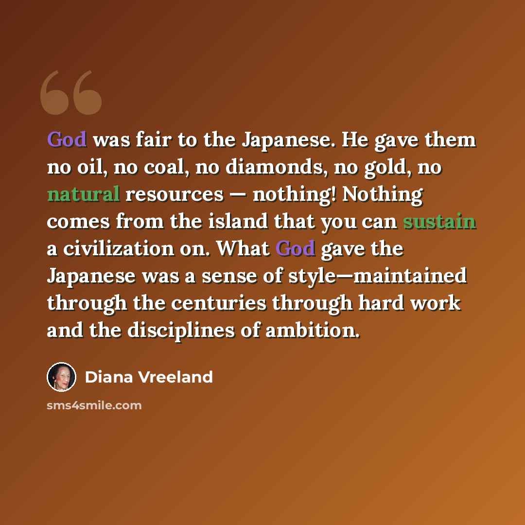 “God was fair to the Japanese. He gave them no oil, no coal, no diamonds, no gold, no natural resources — nothing! Nothing comes from the island that you can sustain a civilization on. What God gave the Japanese was a sense of style—maintained through the centuries through hard work and the…” quote by Diana Vreeland