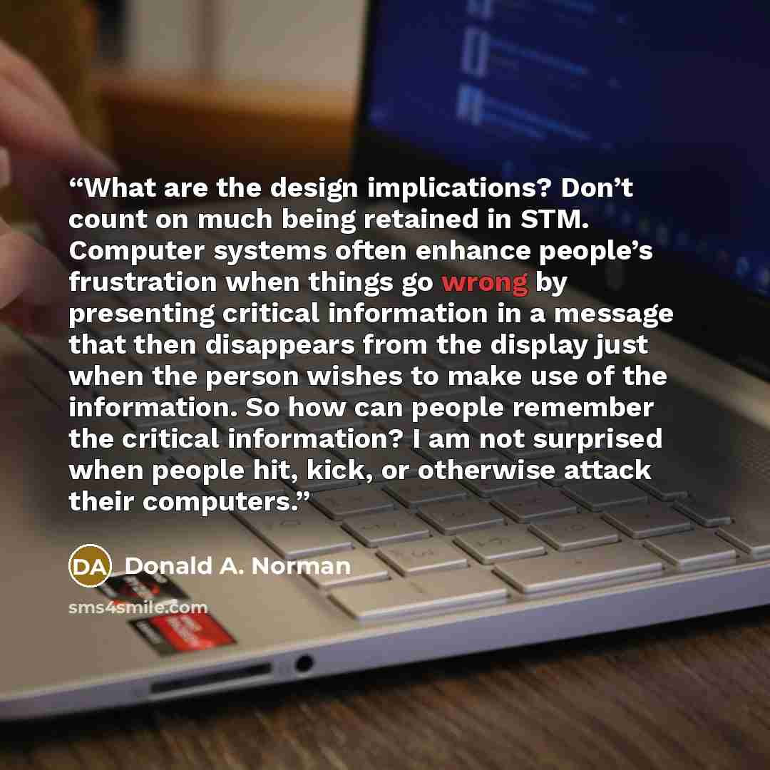 “What are the design implications? Don’t count on much being retained in STM. Computer systems often enhance people’s frustration when things go wrong by presenting critical information in a message that then disappears from the display just when the person wishes to make use of the information. So…” quote by Donald A. Norman