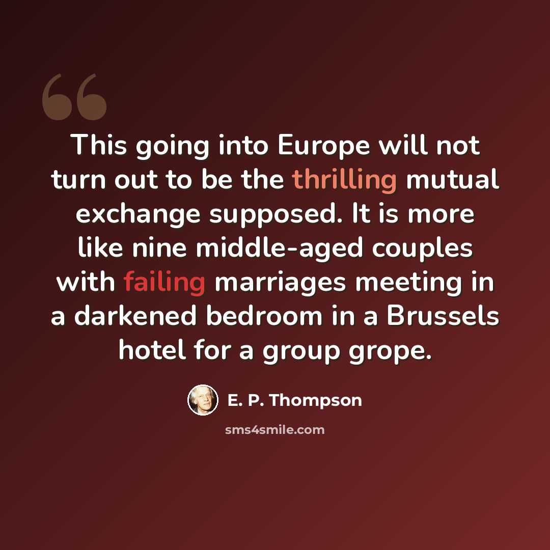 “This going into Europe will not turn out to be the thrilling mutual exchange supposed. It is more like nine middle-aged couples with failing marriages meeting in a darkened bedroom in a Brussels hotel for a group grope.” quote by E. P. Thompson
