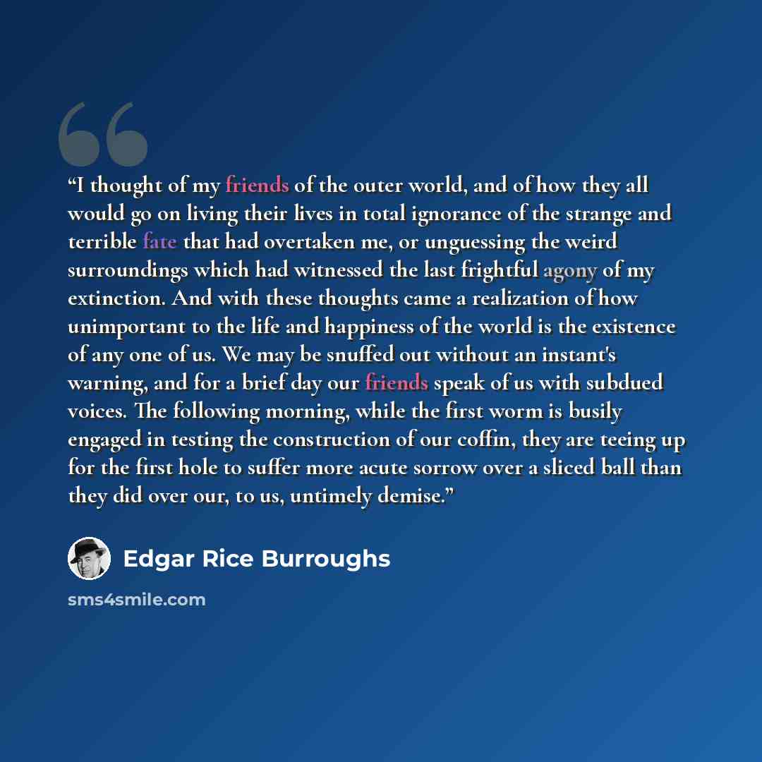 “I thought of my friends of the outer world, and of how they all would go on living their lives in total ignorance of the strange and terrible fate that had overtaken me, or unguessing the weird surroundings which had witnessed the last frightful agony of my extinction. And with these thoughts came…” quote by Edgar Rice Burroughs