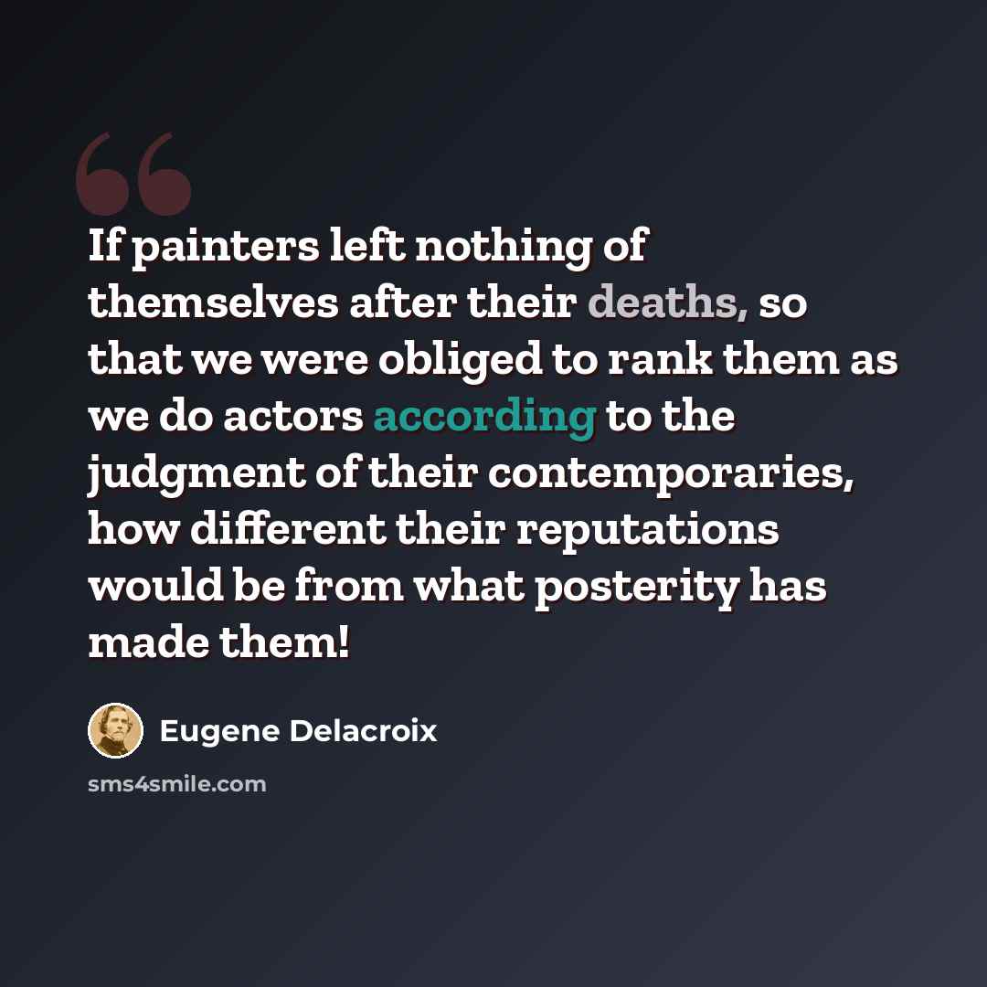 “If painters left nothing of themselves after their deaths, so that we were obliged to rank them as we do actors according to the judgment of their contemporaries, how different their reputations would be from what posterity has made them!” quote by Eugene Delacroix