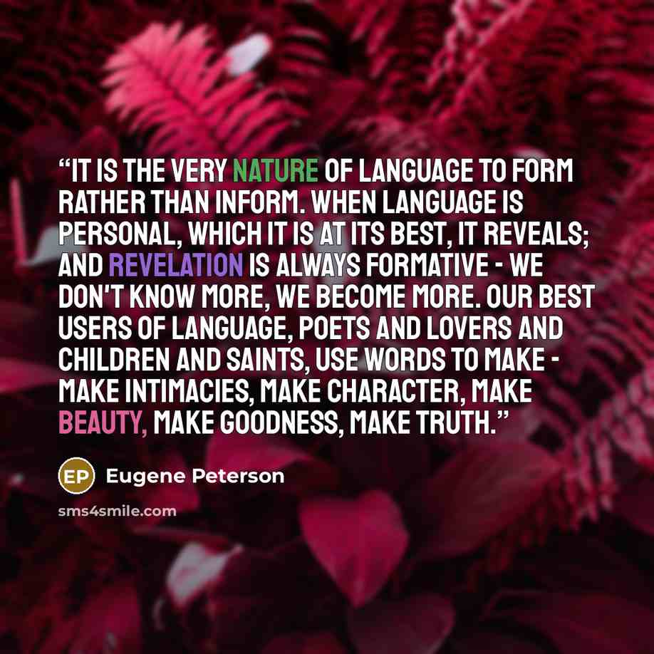 “It is the very nature of language to form rather than inform. When language is personal, which it is at its best, it reveals; and revelation is always formative - we don't know more, we become more. Our best users of language, poets and lovers and children and saints, use words to make - make…” quote by Eugene Peterson
