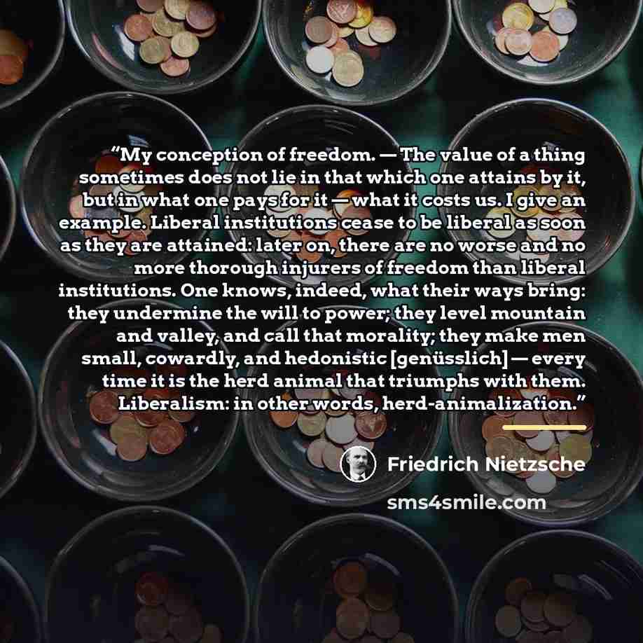 “My conception of freedom. — The value of a thing sometimes does not lie in that which one attains by it, but in what one pays for it — what it costs us. I give an example. Liberal institutions cease to be liberal as soon as they are attained: later on, there are no worse and no more thorough…” quote by Friedrich Nietzsche