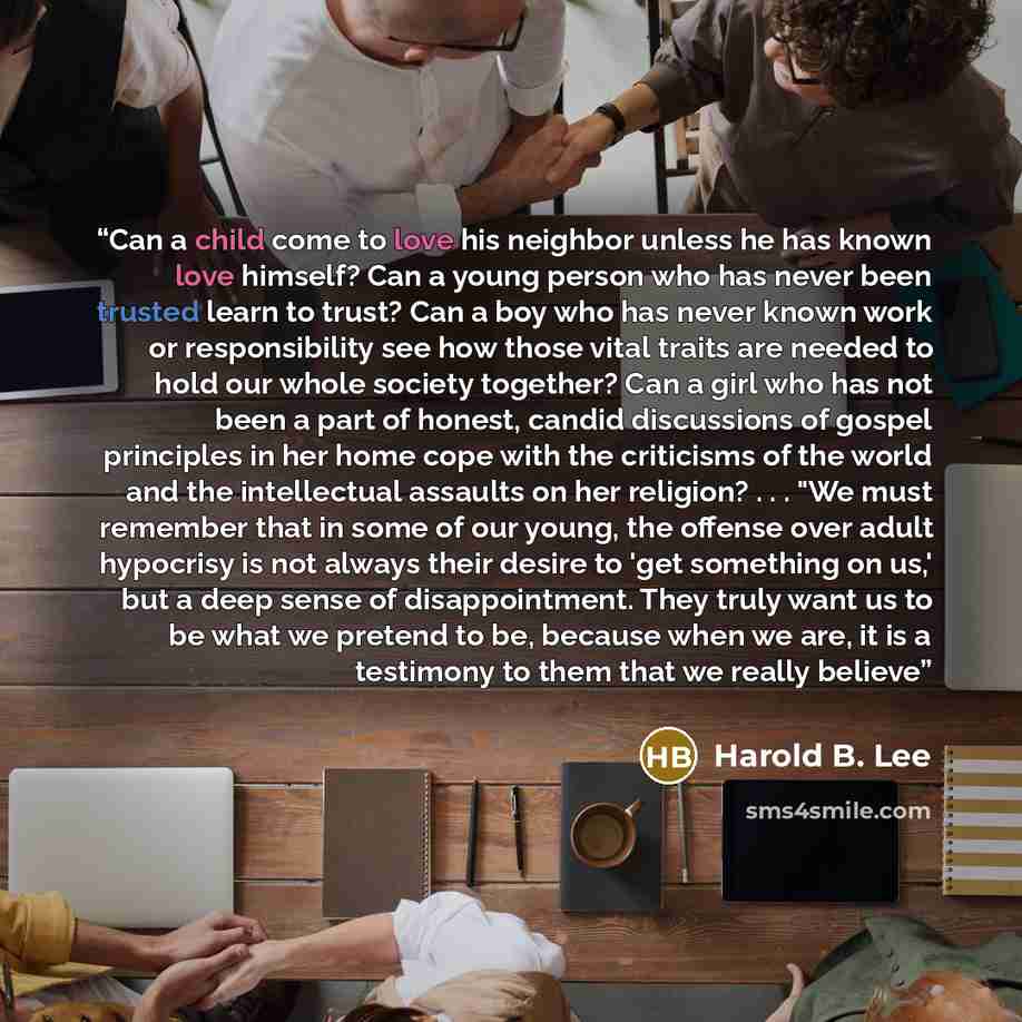 “Can a child come to love his neighbor unless he has known love himself? Can a young person who has never been trusted learn to trust? Can a boy who has never known work or responsibility see how those vital traits are needed to hold our whole society together? Can a girl who has not been a part of…” quote by Harold B. Lee